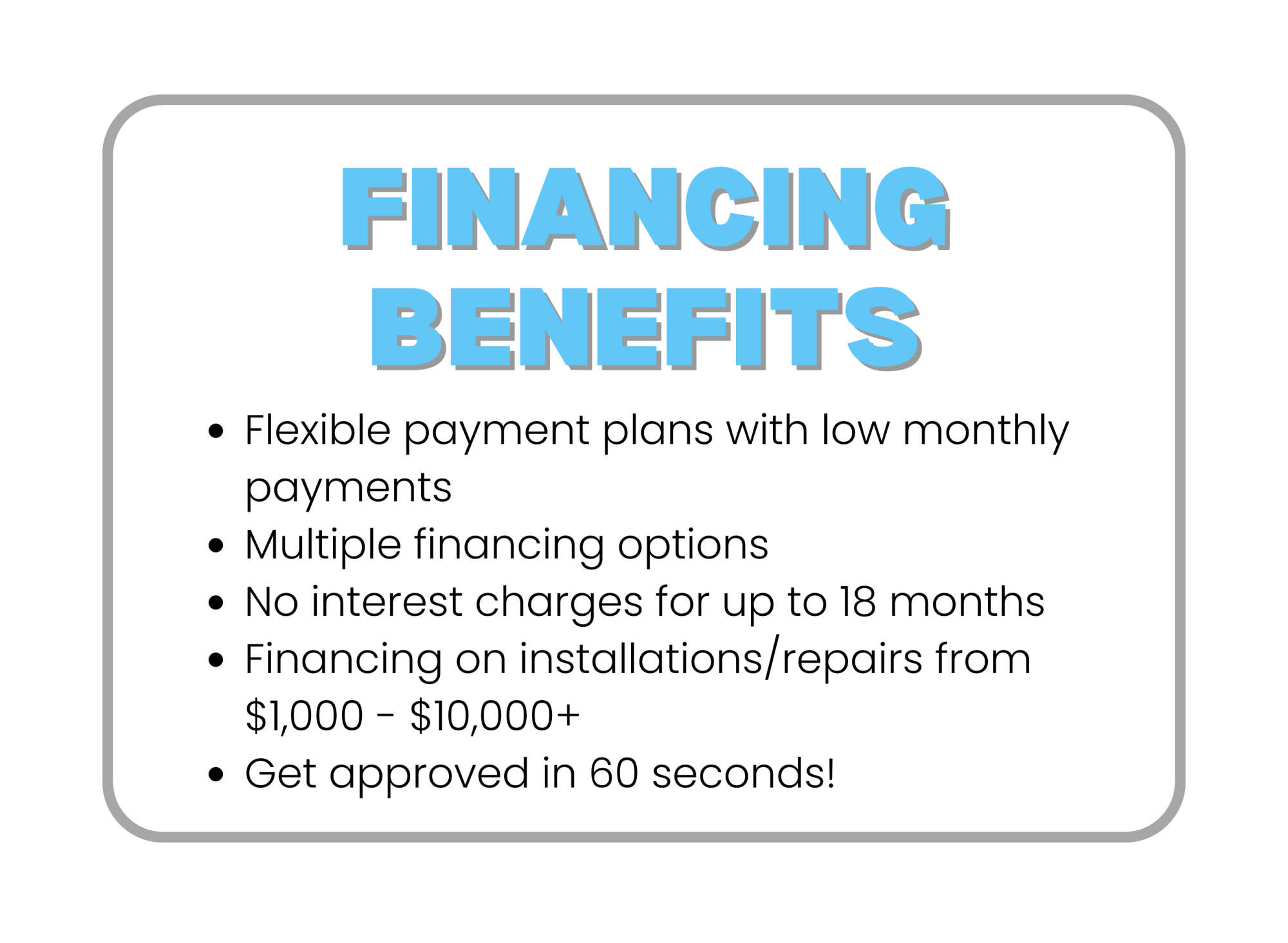Financing benefits -- Flexible payment plans with low monthly payments, Multiple financing options, No interest charges for up to 18 months, Financing on installations/repairs from $500 to $7,000+, Get approved within 60 seconds